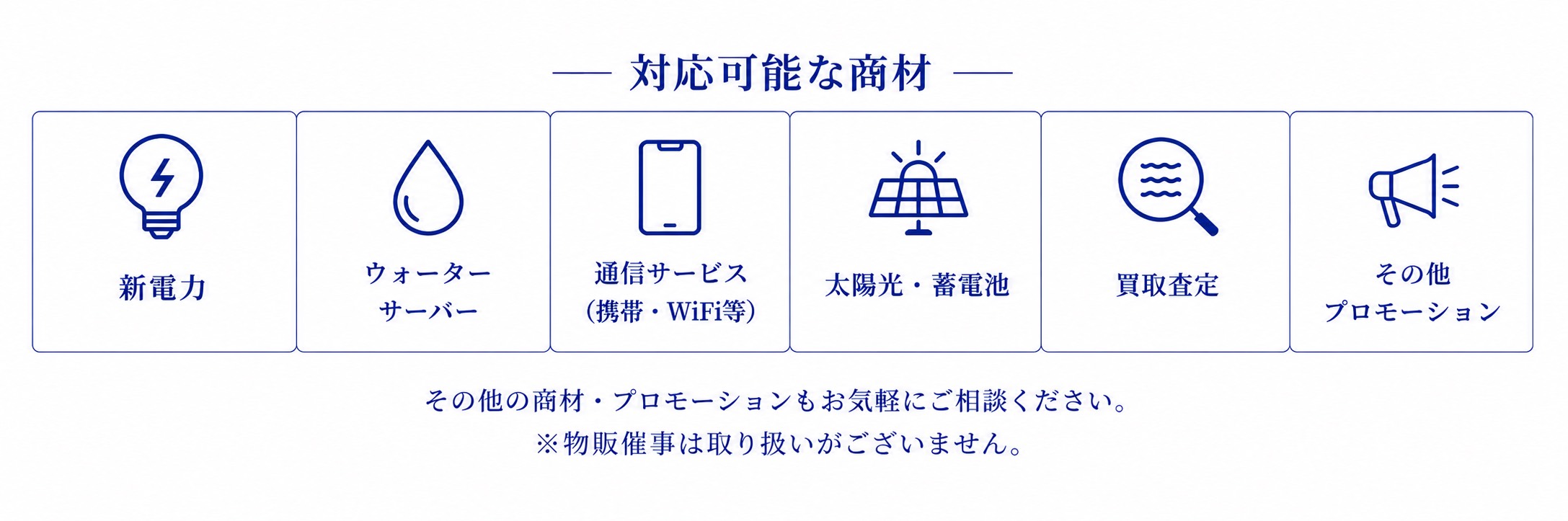 対応可能な商材。新電力、ウォーターサーバー、通信サービス、太陽光・蓄電池、買取査定、その他プロモーション。物販催事は取り扱いがございません。